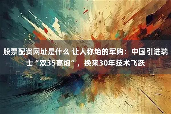股票配资网址是什么 让人称绝的军购：中国引进瑞士“双35高炮”，换来30年技术飞跃