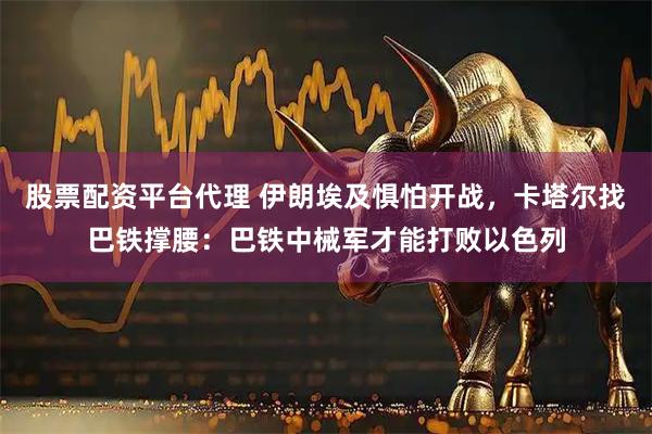 股票配资平台代理 伊朗埃及惧怕开战，卡塔尔找巴铁撑腰：巴铁中械军才能打败以色列