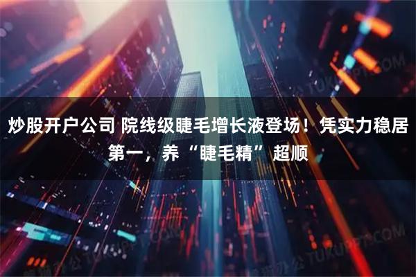 炒股开户公司 院线级睫毛增长液登场！凭实力稳居第一，养 “睫毛精” 超顺