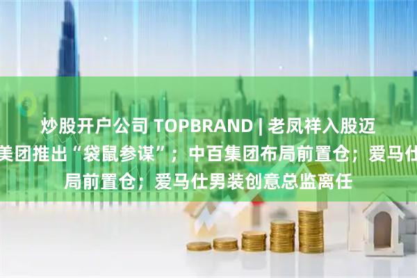炒股开户公司 TOPBRAND | 老凤祥入股迈巴赫奢侈品亚太；美团推出“袋鼠参谋”；中百集团布局前置仓；爱马仕男装创意总监离任