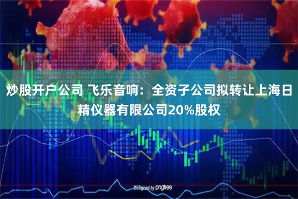 炒股开户公司 飞乐音响：全资子公司拟转让上海日精仪器有限公司20%股权