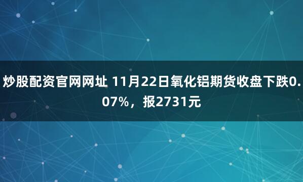 炒股配资官网网址 11月22日氧化铝期货收盘下跌0.07%，报2731元