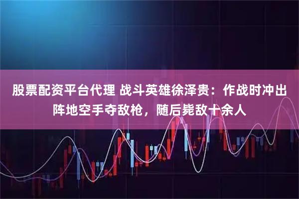 股票配资平台代理 战斗英雄徐泽贵：作战时冲出阵地空手夺敌枪，随后毙敌十余人