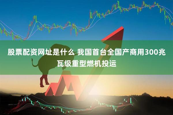 股票配资网址是什么 我国首台全国产商用300兆瓦级重型燃机投运