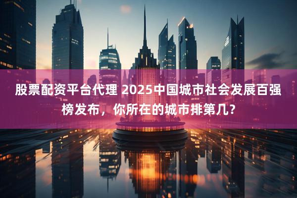 股票配资平台代理 2025中国城市社会发展百强榜发布，你所在的城市排第几？