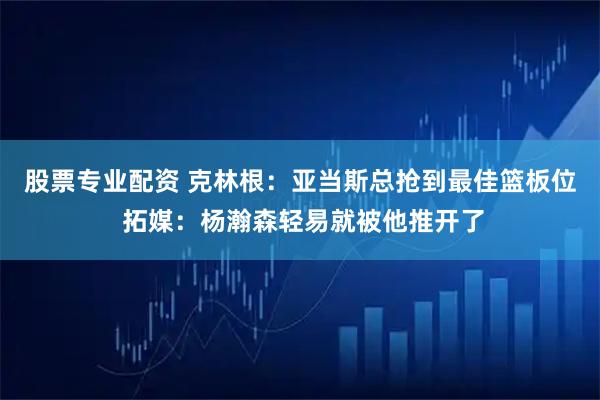 股票专业配资 克林根：亚当斯总抢到最佳篮板位 拓媒：杨瀚森轻易就被他推开了