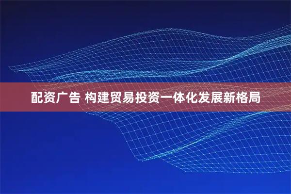 配资广告 构建贸易投资一体化发展新格局