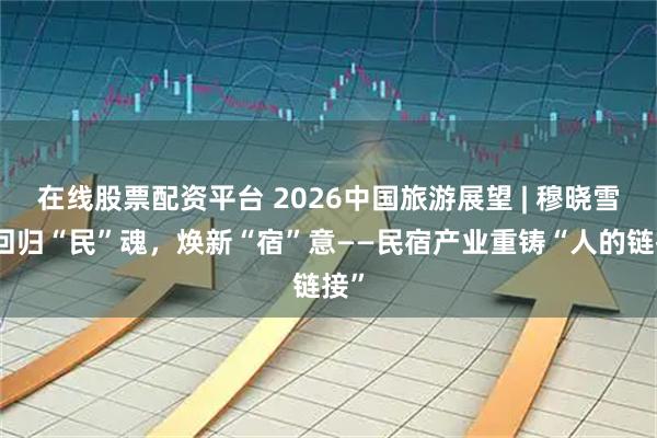 在线股票配资平台 2026中国旅游展望 | 穆晓雪：回归“民”魂，焕新“宿”意——民宿产业重铸“人的链接”