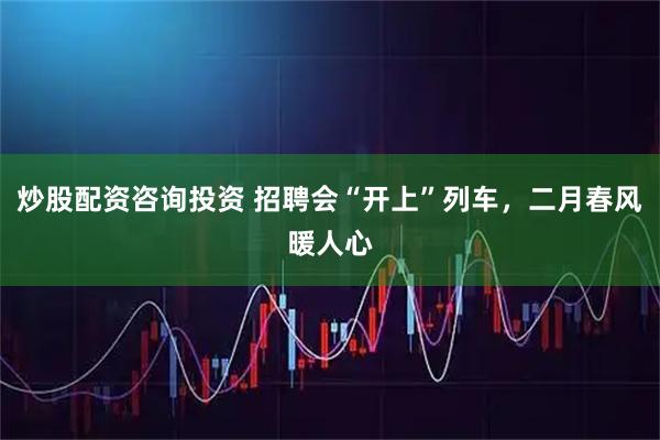 炒股配资咨询投资 招聘会“开上”列车，二月春风暖人心
