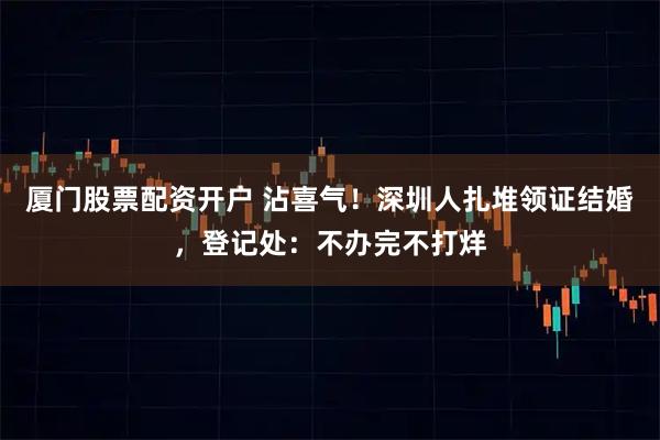 厦门股票配资开户 沾喜气！深圳人扎堆领证结婚，登记处：不办完不打烊