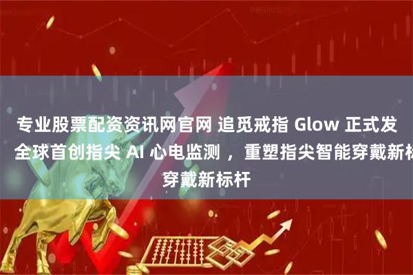专业股票配资资讯网官网 追觅戒指 Glow 正式发布： 全球首创指尖 AI 心电监测 ，重塑指尖智能穿戴新标杆
